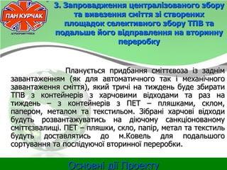 3. Запровадження централізованого збору
                та вивезення сміття зі створених
              площадок селективного збору ТПВ та
           подальше його відправлення на вторинну
                          переробку


               Планується придбання сміттєвоза із заднім
завантаженням (як для автоматичного так і механічного
завантаження сміття), який тричі на тиждень буде збирати
ТПВ з контейнерів з харчовими відходами та раз на
тиждень – з контейнерів з ПЕТ – пляшками, склом,
папером, металом та текстильом. Зібрані харчові відходи
будуть розвантажуватись на діючому санкціонованому
сміттєзвалищі. ПЕТ – пляшки, скло, папір, метал та текстиль
будуть доставлятись до м.Ковель для подальшого
сортування та послідуючої вторинної переробки.

               Основні дії Проекту
 