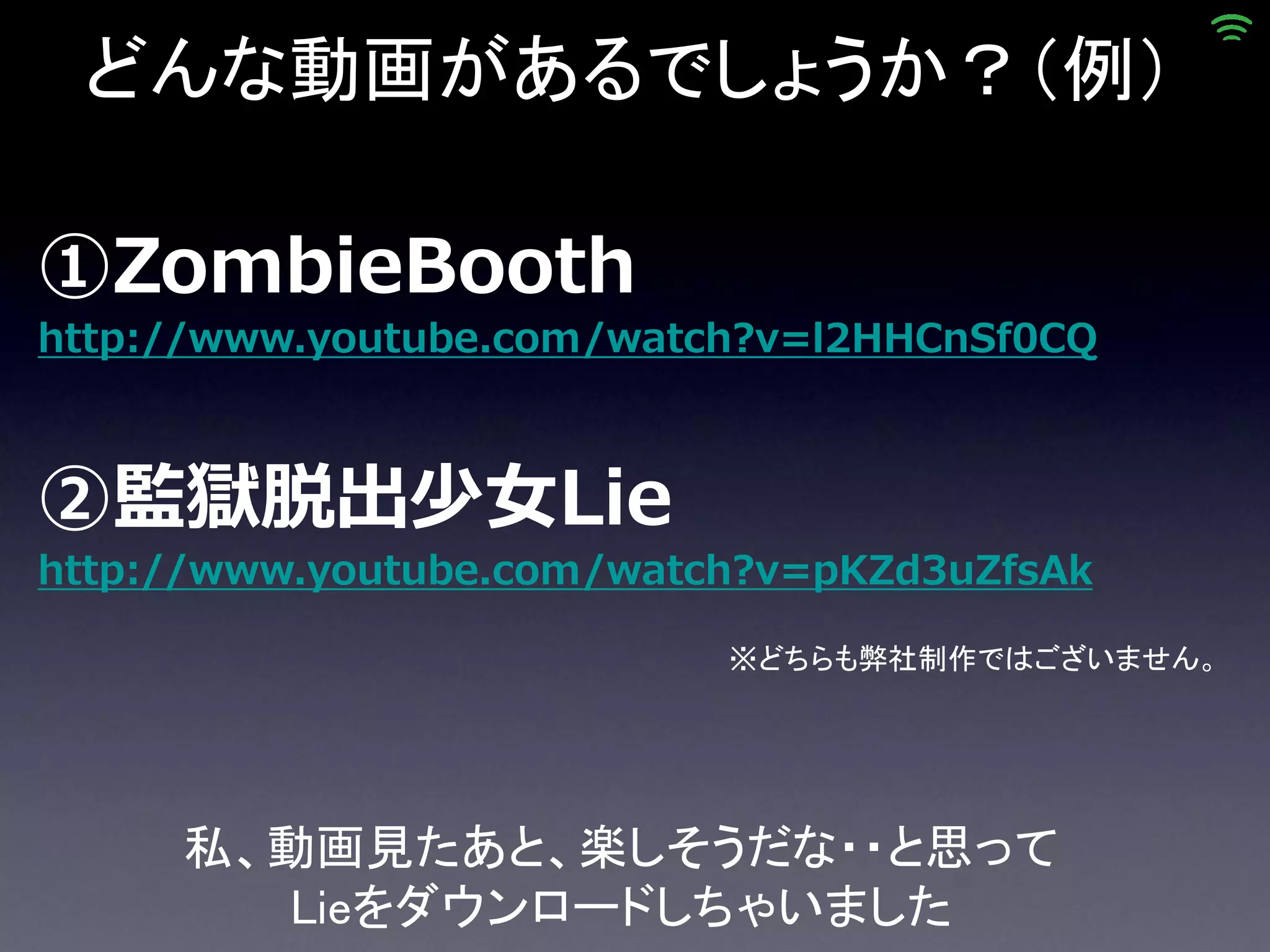 どんな動画があるでしょうか？（例）

①ZombieBooth
http://www.youtube.com/watch?v=l2HHCnSf0CQ



②監獄脱出少女Lie
http://www.youtube.com/watch?v=pKZd3uZfsAk

                           ※どちらも弊社制作ではございません。




     私、動画見たあと、楽しそうだな・・と思って
       Lieをダウンロードしちゃいました
 