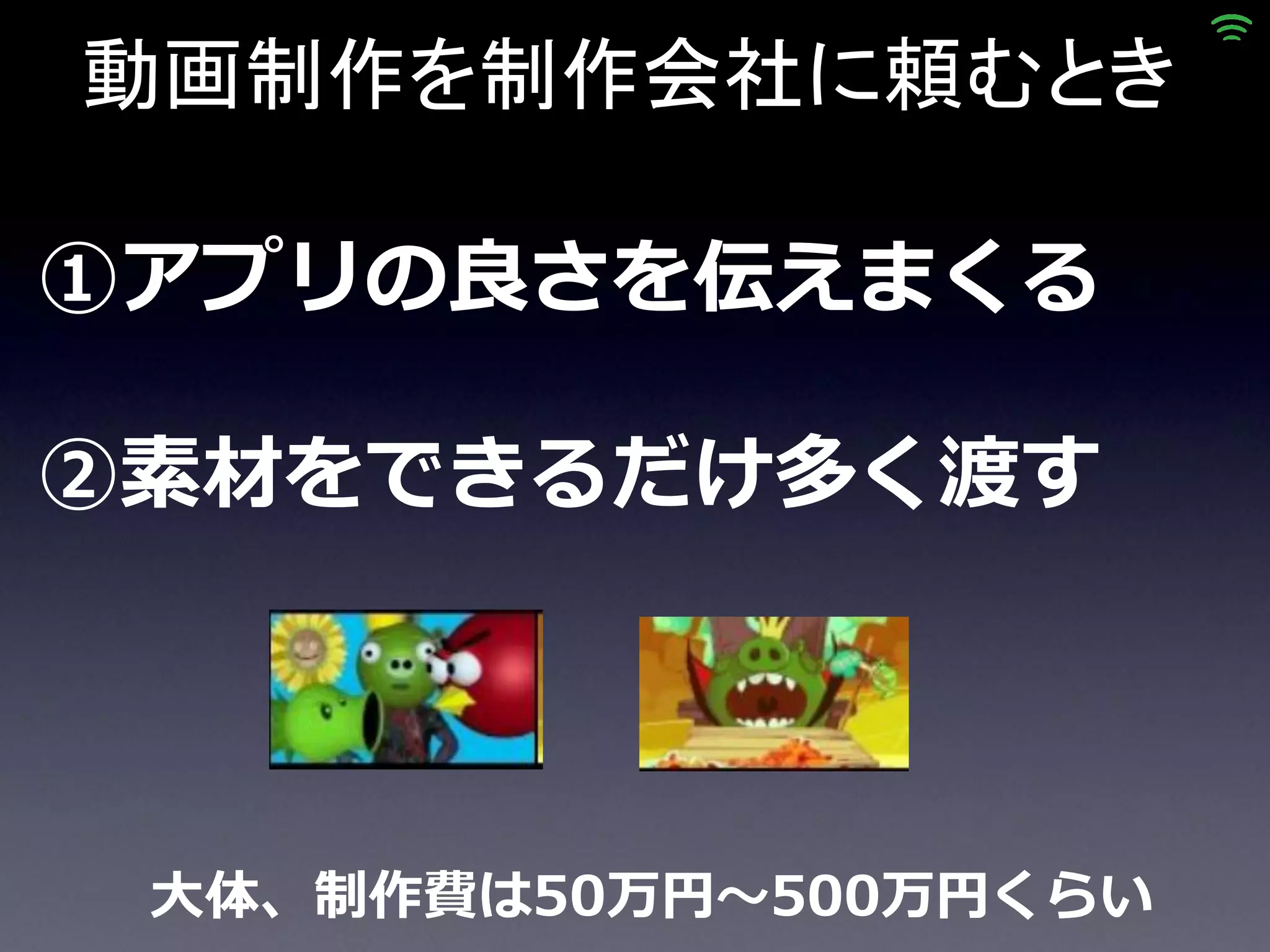 動画制作を制作会社に頼むとき

①アプリの良さを伝えまくる

②素材をできるだけ多く渡す




 大体、制作費は50万円～500万円くらい
 