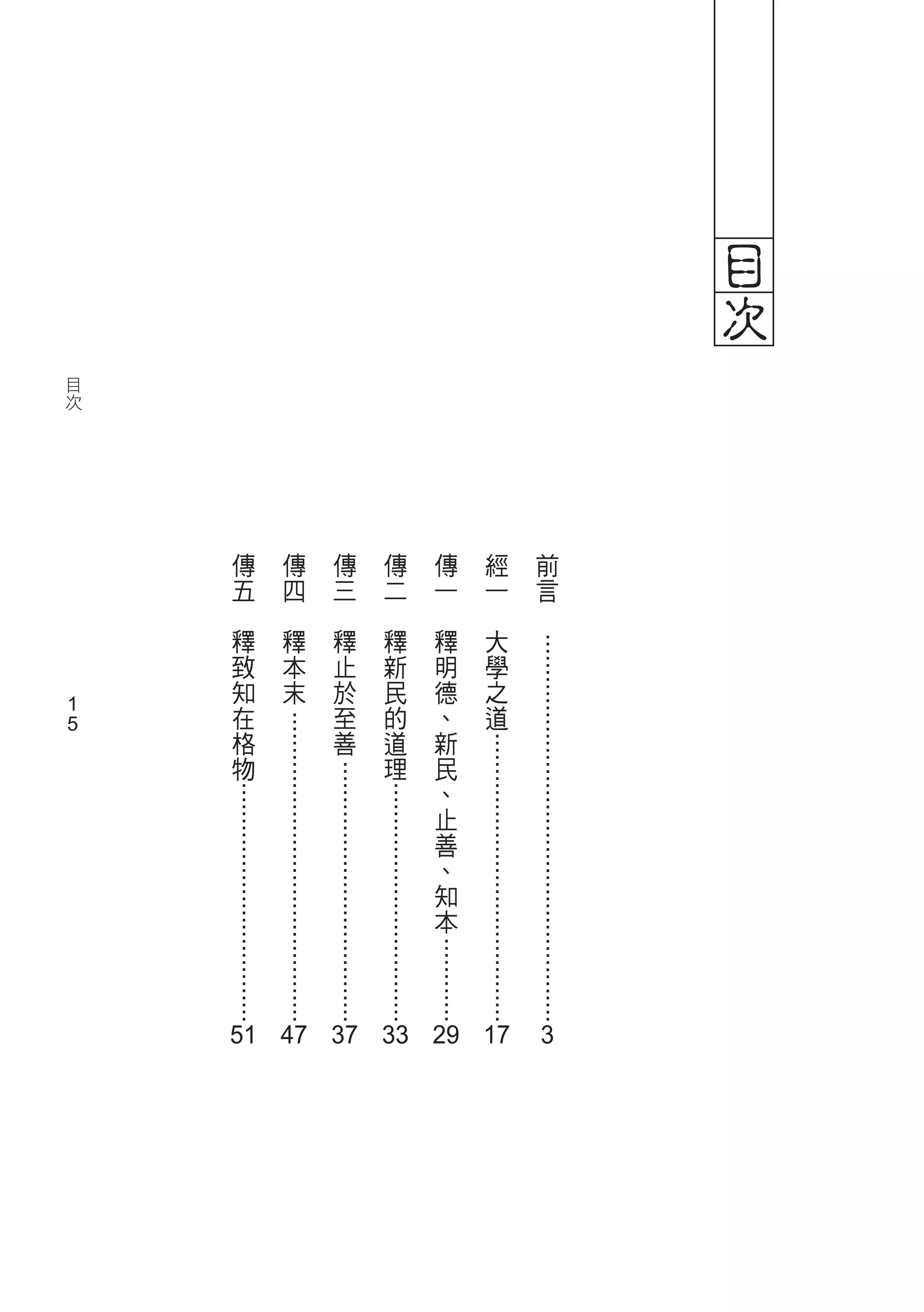 目
次



                  .......................................................




                                                                        3
         前
          言
              　
                               .........................................




                                                                        51 47 37 33 19 17
         經
          一
              大
                  學
                     之
                         道
             　
                                                            ............



         傳
          一
              釋
                  明
                     德
                         、
                            新
                                民
                                    、
                                       止
                                           善
                                              、
                                                  知
                                                      本
             　
                                      ..................................




         傳
          二
              釋
                  新
                     民
                         的
                            道
                                理
             　
                                   .....................................




         傳
          三
              釋
                  止
                     於
                         至
                            善
             　
                             ............................................




         傳
          四
              釋
                  本
                     末
             　
                                      ..................................




         傳
          五
              釋
                  致
                     知
                         在
                            格
                                物
             　



                          1
                          1
    目
     次
 