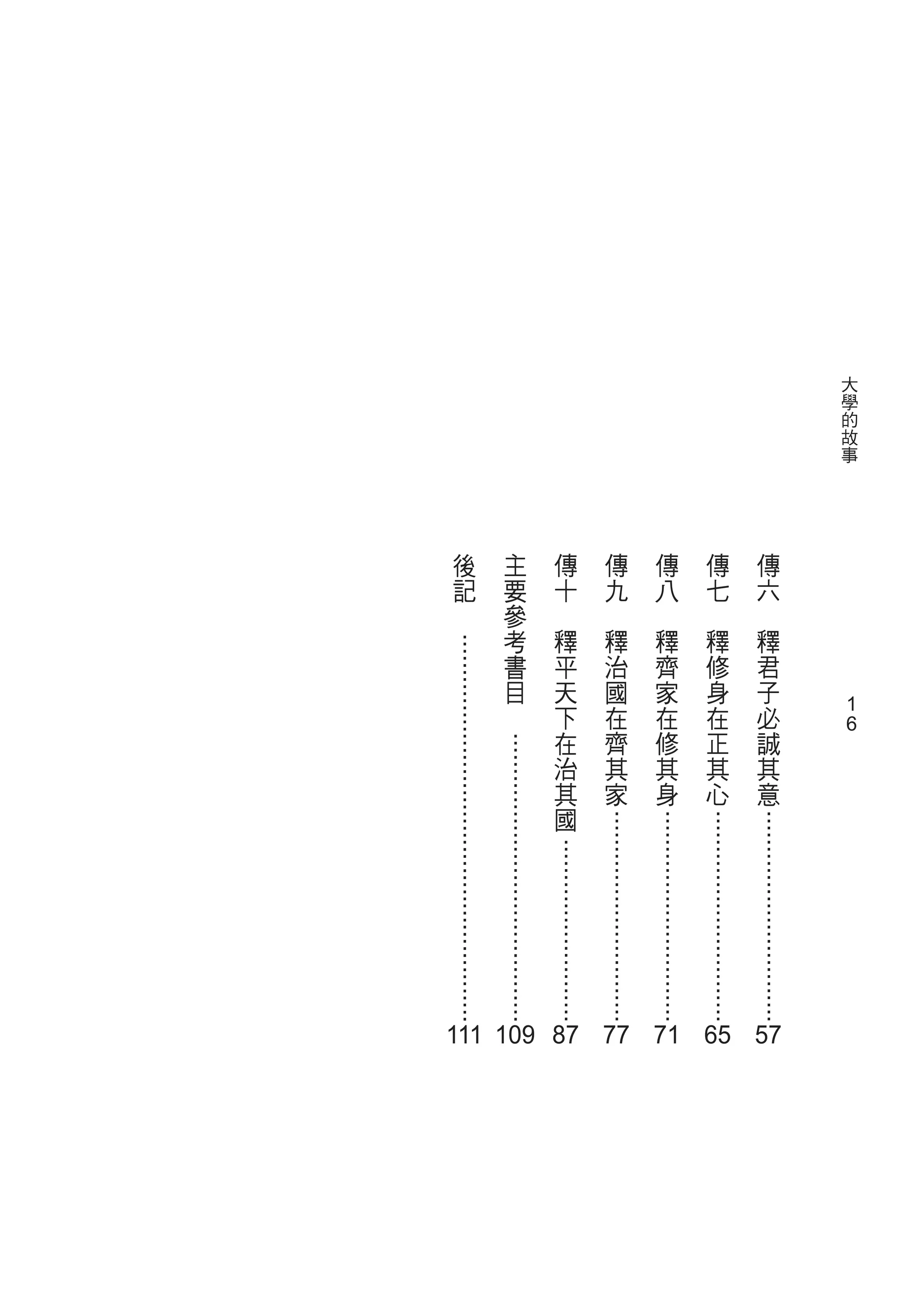1
                             1
大
 學
    的
     故
        事




                                             ..............................




                                                                           111 119 87 77 71 65 57
            傳
             六
                    釋
                     君
                         子
                            必
                               誠
                                   其
                                       意
                　



                                             ..............................
            傳
             七
                    釋
                     修
                         身
                            在
                               正
                                   其
                                       心
                　

                                             ..............................
            傳
             八
                    釋
                     齊
                         家
                            在
                               修
                                   其
                                       身
                　                            ..............................
            傳
             九
                    釋
                     治
                         國
                            在
                               齊
                                   其
                                       家
                　
                                                 ..........................
            傳
             十
                    釋
                     平
                         天
                            下
                               在
                                   治
                                       其
                                          國
                　
                                  .........................................
            主
                要
                 參
                     考
                        書
                         目
                             　
                     .......................................................


            後
             記
                 　
 