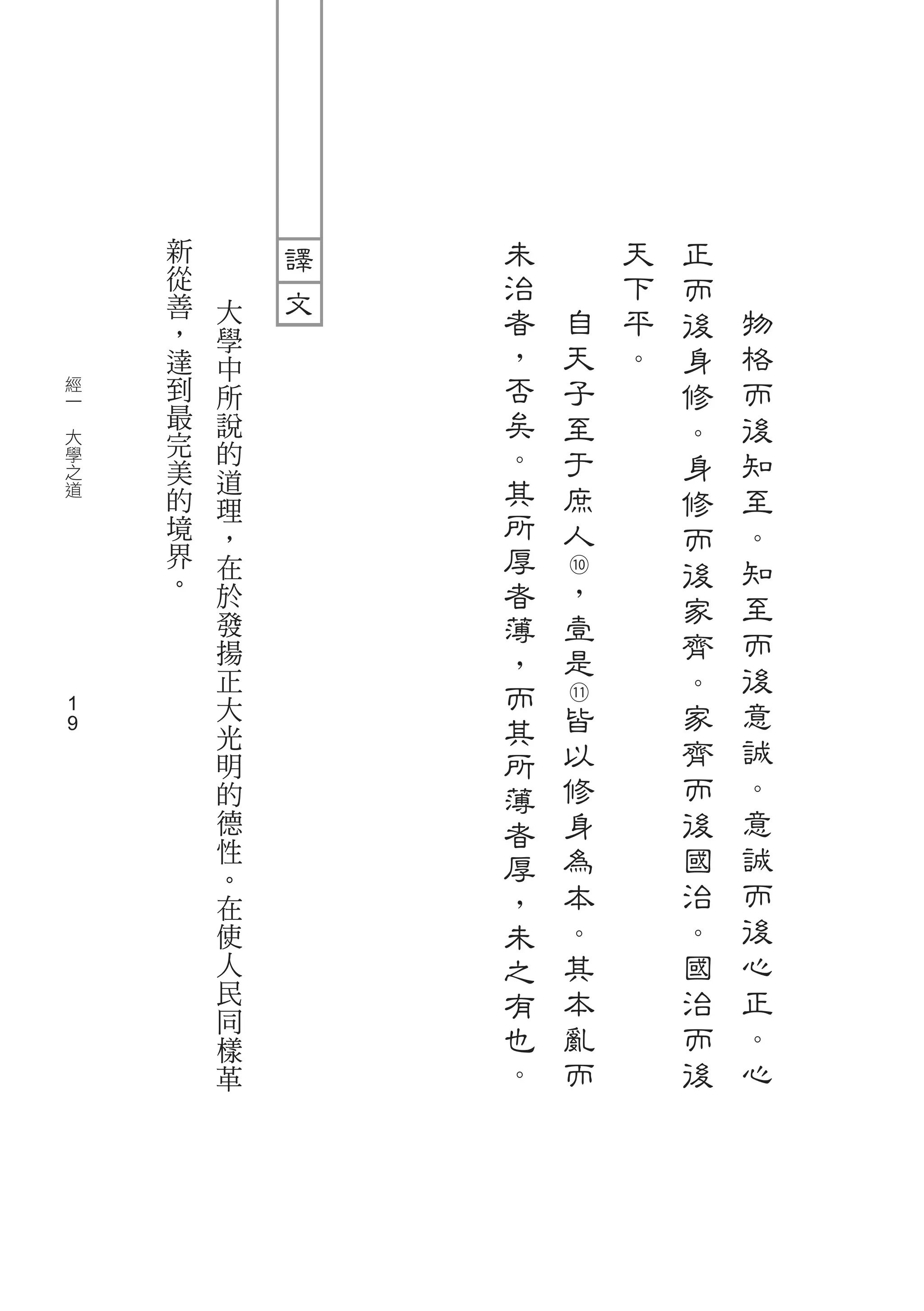 新       未       天   正
        從       治       下   而
        善   大   者   自   平       物
        ，                   後
            學   ，
        達   中       天   。   身   格
    經   到   所   否   子       修   而
　
    一
        最   說   矣   至       。   後
    大   完       。
    學
        美
            的       于       身   知
    之
    道   的
            道   其   庶       修   至
            理   所
        境   ，       人       而   。
        界   在   厚   ⑩       後   知
        。   於   者   ，           至
                    壹       家
            發   薄           齊   而
            揚   ，   是
            正               。   後
                而   ⑪
    1
            大
                其   皆       家   意
            光               齊   誠
    1
            明   所   以
            的   薄   修       而   。
            德   者   身       後   意
            性
                厚   為       國   誠
            。               治   而
            在   ，   本
            使   未   。       。   後
            人   之   其       國   心
            民   有   本       治   正
            同                   。
            樣   也   亂       而
            革   。   而       後   心
 