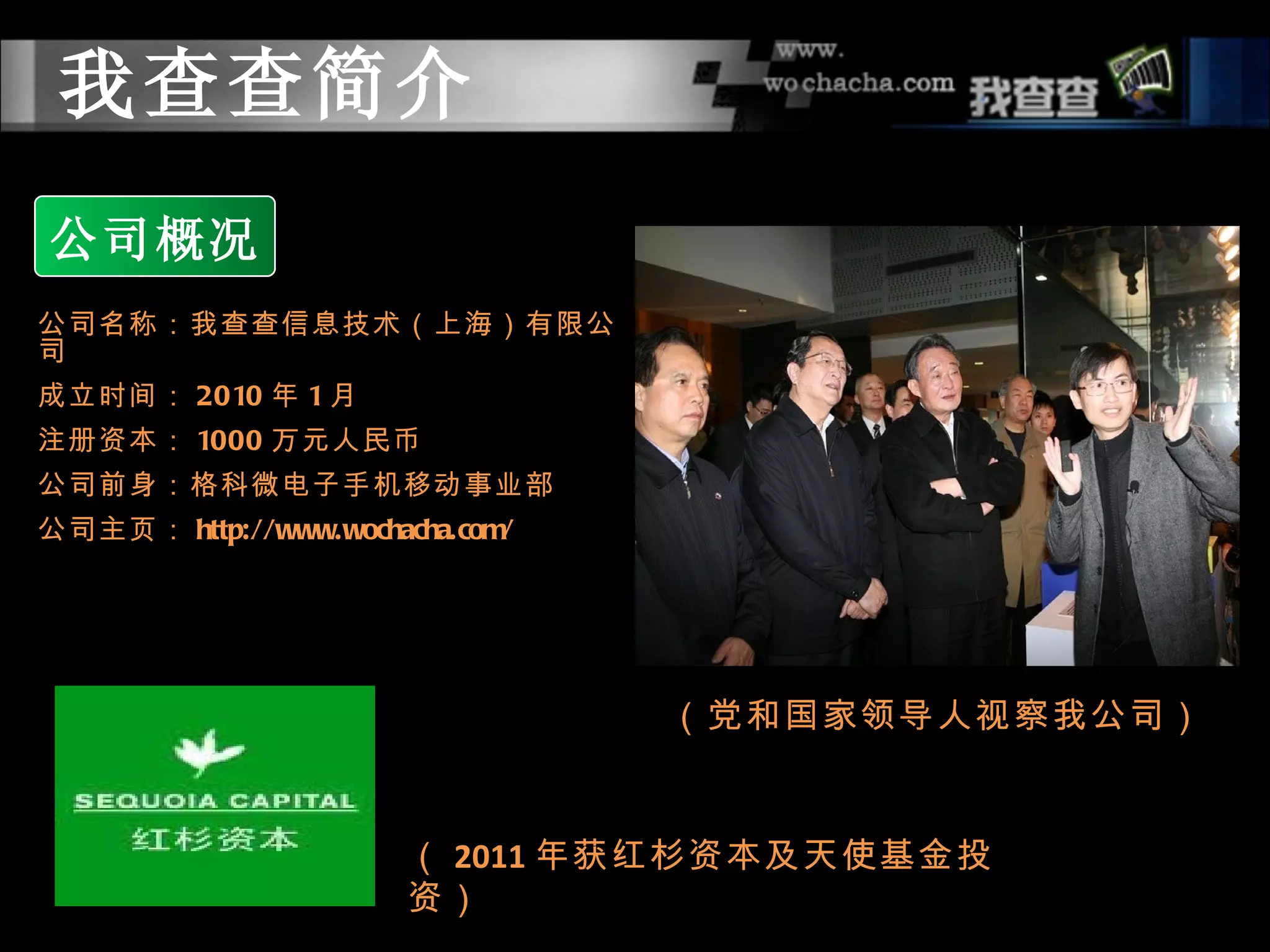 我查查简介
公司概况
公司名称：我查查信息技术（上海）有限公
司
成立时间： 2010 年 1 月
注册资本： 1000 万元人民币
公司前身：格科微电子手机移动事业部
公司主页： http://www.wochacha.com/




                                 （党和国家领导人视察我公司）


                       （ 2011 年获红杉资本及天使基金投
                       资）
 