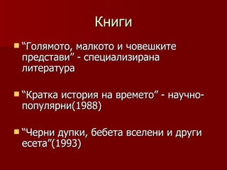 Книги
 “Голямото,малкото и човешките
 представи” - специализирана
 литература

 “Кратка
        история на времето” - научно-
 популярни(1988)

 “Чернидупки, бебета вселени и други
 есета”(1993)
 