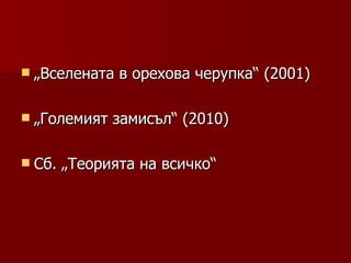  „Вселената   в орехова черупка“ (2001)

 „Големият   замисъл“ (2010)

 Сб.   „Теорията на всичко“
 