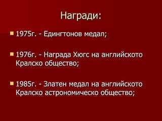 Награди:
 1975г.   - Едингтонов медал;

 1976г.
       - Награда Хюгс на английското
 Кралско общество;

 1985г.
       - Златен медал на английското
 Кралско астрономическо общество;
 