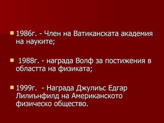  1986г.  - Член на Ватиканската академия
    на науките;

    1988г. - награда Волф за постижения в
    областта на физиката;

 1999г.  - Награда Джулиъс Едгар
    Лилиънфилд на Американското
    физическо общество.
 