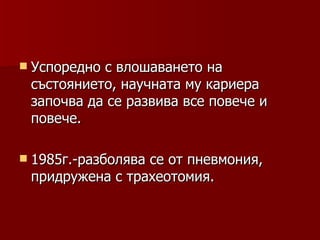  Успореднос влошаването на
 състоянието, научната му кариера
 започва да се развива все повече и
 повече.

 1985г.-разболява
                 се от пневмония,
 придружена с трахеотомия.
 