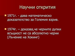 Научни открития
 1971г.
       - дава математическо
 доказателство за Големия взрив.

 1974г.
       – доказва,че черните дупки
 всъщност не са абсолютно черни
 (Лъчение на Хокинг)
 