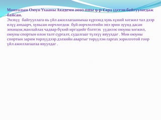 Монголын Оюун Ухааны Академи 2010 оны 9-р сард үүсгэн байгуулагдаж
байсан.
Энэхүү байгууллага нь үйл ажиллагааныхаа хүрээнд хувь хүний хөгжил тал дээр
илүү анхаарч, хувьсан өөрчлөгдөж буй өөрчлөлтийн энэ эрин зуунд дасан
зохицож,манлайлах чадвар бүхий иргэдийг бэлтгэх үүднээс оюуны хөгжил,
оюуны спортын олон талт сургалт, судалгааг түлхүү явуулдаг . Мөн оюуны
спортын зарим төрлүүдээр дэлхийн аваргыг төрүүлэн гаргах зорилготой гоор
үйл ажиллагаагаа явуулдаг .
 