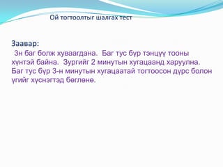 Ой тогтоолтыг шалгах тест


Заавар:
 3н баг болж хуваагдана. Баг тус бүр тэнцүү тооны
хүнтэй байна. Зургийг 2 минутын хугацаанд харуулна.
Баг тус бүр 3-н минутын хугацаатай тогтоосон дүрс болон
үгийг хүснэгтэд бөглөнө.
 