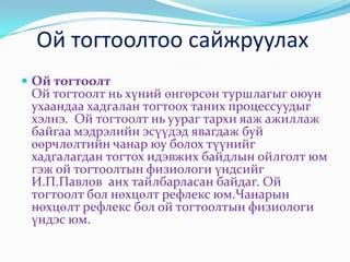 Ой тогтоолтоо сайжруулах
 Ой тогтоолт
 Ой тогтоолт нь хүний өнгөрсөн туршлагыг оюун
 ухаандаа хадгалан тогтоох таних процессуудыг
 хэлнэ. Ой тогтоолт нь уураг тархи яаж ажиллаж
 байгаа мэдрэлийн эсүүдэд явагдаж буй
 өөрчлөлтийн чанар юу болох түүнийг
 хадгалагдан тогтох идэвжих байдлын ойлголт юм
 гэж ой тогтоолтын физиологи үндсийг
 И.П.Павлов анх тайлбарласан байдаг. Ой
 тогтоолт бол нөхцөлт рефлекс юм.Чанарын
 нөхцөлт рефлекс бол ой тогтоолтын физиологи
 үндэс юм.
 