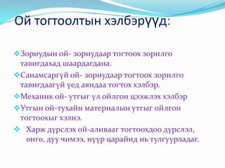 Ой тогтоолтын хэлбэрүүд:

Зориудын ой- зориудаар тогтоох зорилго
 тавигдахад шаардагдана.
Санамсаргүй ой- зориудаар тогтоох зорилго
 тавигдаагүй үед аяндаа тогтох хэлбэр.
Механик ой- утгыг үл ойлгон цээжлэх хэлбэр
Утгын ой-тухайн материалын утгыг ойлгон
 тогтоохыг хэлнэ.
 Харж дүрслэх ой-аливааг тогтоохдоо дүрслэл,
   өнгө, дуу чимээ, нүүр царайнд нь тулгуурладаг.
 