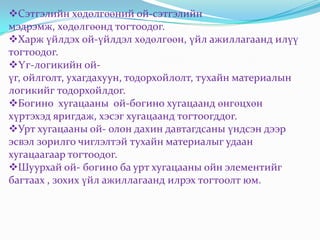 Сэтгэлийн хөдөлгөөний ой-сэтгэлийн
мэдрэмж, хөдөлгөөнд тогтоодог.
Харж үйлдэх ой-үйлдэл хөдөлгөөн, үйл ажиллагаанд илүү
тогтоодог.
Үг-логикийн ой-
үг, ойлголт, ухагдахуун, тодорхойлолт, тухайн материалын
логикийг тодорхойлдог.
Богино хугацааны ой-богино хугацаанд өнгөцхөн
хүртэхэд яригдаж, хэсэг хугацаанд тогтоогддог.
Урт хугацааны ой- олон дахин давтагдсаны үндсэн дээр
эсвэл зорилго чиглэлтэй тухайн материалыг удаан
хугацаагаар тогтоодог.
Шуурхай ой- богино ба урт хугацааны ойн элементийг
багтаах , зохих үйл ажиллагаанд илрэх тогтоолт юм.
 