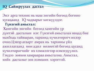 IQ Сайжруулах дасгал

Энэ арга техник нь маш энгийн бөгөөд богино
хугацаанд IQ чадварыг хөгжүүлдэг.
  Гүнзгий амьсгал:
Хамгийн энгийн бөгөөд хамгийн үр
дүнтэй дасгалын нэг. Гүнзгий амьсгалах явцад бие
махбодь тайвшран, тархинд хүчилтөрөгч ихээр
очно.Цэвэр агаарт амрах нь тархины үйл
ажиллагаанд мөн адил нөлөөтэй бөгөөд цусанд
хүчилтөрөгчийг их хэмжээгээр нэмэгдүүлнэ.
Гэхдээ зөвхөн хамраараа амьсгална. Амьсгал,
хийх дасгалыг зөв эзэмших хэрэгтэй.
 