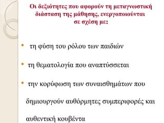 Οι δεξιότητες που αφορούν τη μεταγνωστική
      διάσταση της μάθησης, ενεργοποιούνται
                     σε σχέση με:


    τη φύση του ρόλου των παιδιών

   τη θεματολογία που αναπτύσσεται

   την κορύφωση των συναισθημάτων που

    δημιουργούν αυθόρμητες συμπεριφορές και

    αυθεντική κουβέντα
 