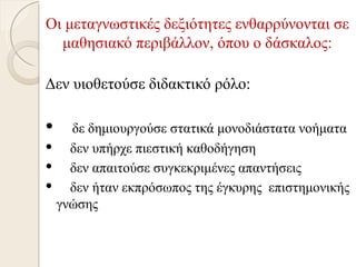 Οι μεταγνωστικές δεξιότητες ενθαρρύνονται σε
  μαθησιακό περιβάλλον, όπου ο δάσκαλος:

Δεν υιοθετούσε διδακτικό ρόλο:

  δε δημιουργούσε στατικά μονοδιάστατα νοήματα
 δεν υπήρχε πιεστική καθοδήγηση
 δεν απαιτούσε συγκεκριμένες απαντήσεις
 δεν ήταν εκπρόσωπος της έγκυρης επιστημονικής
 γνώσης
 