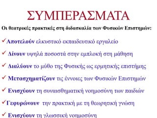 Οι θεατρικές πρακτικές στη διδασκαλία των Φυσικών Επιστημών:

Αποτελούν ελκυστικό εκπαιδευτικό εργαλείο

 Δίνουν υψηλά ποσοστά στην εμπλοκή στη μάθηση

 Διαλύουν το μύθο της Φυσικής ως ερμητικής επιστήμης

 Μετασχηματίζουν τις έννοιες των Φυσικών Επιστημών

 Ενισχύουν τη συναισθηματική νοημοσύνη των παιδιών

Γεφυρώνουν την πρακτική με τη θεωρητική γνώση

 Ενισχύουν τη γλωσσική νοημοσύνη
 