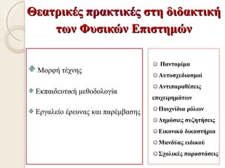 Θεατρικές πρακτικές στη διδακτική
    των Φυσικών Επιστημών

                                   ☺ Παντομίμα
 Μορφή τέχνης
                                   ☺Αυτοσχεδιασμοί
                                   ☺Αντιπαραθέσεις
 Εκπαιδευτική μεθοδολογία
                                   επιχειρημάτων
                                   ☺Παιχνίδια ρόλων
 Εργαλείο έρευνας και παρέμβασης
                                   ☺Δημόσιες συζητήσεις
                                   ☺Εικονικά δικαστήρια
                                   ☺Μανδύας ειδικού
                                   ☺Σχολικές παραστάσεις
 