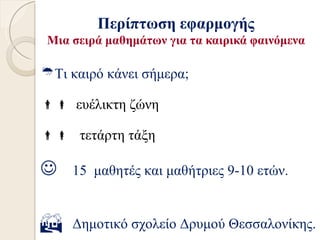 Περίπτωση εφαρμογής
 Μια σειρά μαθημάτων για τα καιρικά φαινόμενα

Τι καιρό κάνει σήμερα;

 ευέλικτη ζώνη

 τετάρτη τάξη

    15 μαθητές και μαθήτριες 9-10 ετών.


    Δημοτικό σχολείο Δρυμού Θεσσαλονίκης.
 