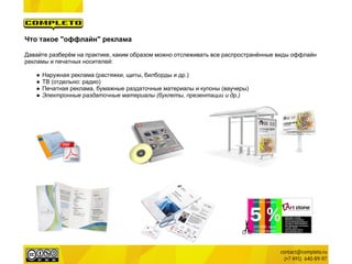 Что такое "оффлайн" реклама

Давайте разберём на практике, каким образом можно отслеживать все распространённые виды оффлайн
рекламы и печатных носителей:

   ●   Наружная реклама (растяжки, щиты, билборды и др.)
   ●   ТВ (отдельно: радио)
   ●   Печатная реклама, бумажные раздаточные материалы и купоны (ваучеры)
   ●   Электронные раздаточные материалы (буклеты, презентации и др.)
 