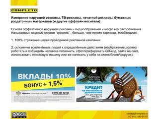 Измерение наружной рекламы, ТВ-рекламы, печатной рекламы, бумажных
раздаточных материалов (и другие оффлайн носители)

Основа эффективной наружной рекламы - вид изображения и место его расположения.
Называемый модным словом “креатив” - больше, чем просто картинка. Необходимо:

1. 100% отражение целей проводимой рекламной кампании

2. склонение вовлечённых людей к определённым действиям (изображение должно
работать и побуждать человека позвонить, сфотографировать QR-код, зайти на сайт,
использовать поисковую машину или же написать у себя на стене/блоге/форуме).
 