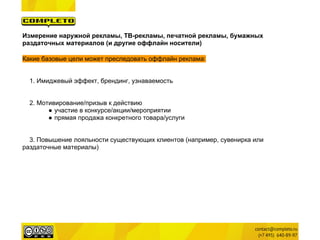 Измерение наружной рекламы, ТВ-рекламы, печатной рекламы, бумажных
раздаточных материалов (и другие оффлайн носители)

Какие базовые цели может преследовать оффлайн реклама:


  1. Имиджевый эффект, брендинг, узнаваемость


  2. Мотивирование/призыв к действию
        ● участие в конкурсе/акции/мероприятии
        ● прямая продажа конкретного товара/услуги


  3. Повышение лояльности существующих клиентов (например, сувенирка или
раздаточные материалы)
 