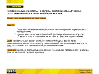 Измерение наружной рекламы, ТВ-рекламы, печатной рекламы, бумажных
раздаточных материалов (и другие оффлайн носители)

Мониторинг упоминаний и парсинг данных


Задачи:

          1. Подготовиться к проведению рекламной кампании (аналог маркетинговых
             исследований)
          2. Измерить результат уже проведённой рекламной кампании (узнать, что
             обсуждают люди в социальных сетях, блогах, форумах, других сайтах).

Цели: конкретные цели вашей рекламной кампании (модный сейчас поиск
позитивных/негативных упоминаний по названию вашей компании/товара/продукта не
факт, что соотносится с целями вашей рекламной кампании).

Решение: написание системы парсинга данных. Необходимы: программист (+ аналитик,
если не одно лицо), лингвист, маркетер.
 