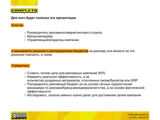 Для кого будет полезна эта презентация

Если вы

          ○ Руководитель рекламного/маркетингового отдела
          ○ Бренд-менеджер
          ○ Управляющий/владелец компании


и принимаете решения о распределении бюджетов на рекламу или можете на эти
решения повлиять, а также


Стремитесь:

          ○ Ставить четкие цели для рекламных кампаний (KPI)
          ○ Измерять реальную эффективность, а не
            количество розданных материалов, отосланных писем/буклетов или GRP
          ○ Распределять рекламный бюджет не на основе личных предпочтений
            менеджера по рекламе/бренд-менеджера/агентства, а на основе фактической
            эффективности
          ○ Исследовать, сколько именно нужно денег для достижения целей кампании
 