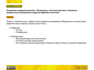 Измерение наружной рекламы, ТВ-рекламы, печатной рекламы, бумажных
раздаточных материалов (и другие оффлайн носители)

Опросы

Опросы - великая сила, особенно для измерения узнаваемости/брендинга или выяснении
маркетинговых нюансов. Опросы могут быть:

   ● Оффлайн
       ○ Очные
       ○ Телефонные

   ● Электронные
       ○ Внутрисайтовые (на посетителях)
       ○ По email (на базе подписчиков)
       ○ На сторонних сайтах (аудитория сторонних сайтов, блогов, соцсетей, форумов)
 