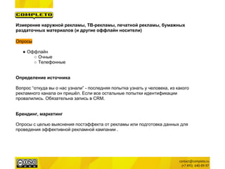 Измерение наружной рекламы, ТВ-рекламы, печатной рекламы, бумажных
раздаточных материалов (и другие оффлайн носители)

Опросы

   ● Оффлайн
       ○ Очные
       ○ Телефонные


Определение источника

Вопрос “откуда вы о нас узнали” - последняя попытка узнать у человека, из какого
рекламного канала он пришёл. Если все остальные попытки идентификации
провалились. Обязательна запись в CRM.


Брендинг, маркетинг

Опросы с целью выяснения постэффекта от рекламы или подготовка данных для
проведения эффективной рекламной кампании .
 