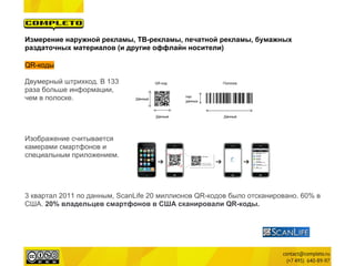 Измерение наружной рекламы, ТВ-рекламы, печатной рекламы, бумажных
раздаточных материалов (и другие оффлайн носители)

QR-коды

Двумерный штрихкод. В 133
раза больше информации,
чем в полоске.




Изображение считывается
камерами смартфонов и
специальным приложением.




3 квартал 2011 по данным, ScanLife 20 миллионов QR-кодов было отсканировано. 60% в
США. 20% владельцев смартфонов в США сканировали QR-коды.
 
