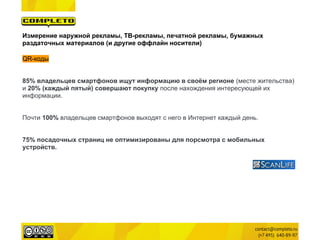 Измерение наружной рекламы, ТВ-рекламы, печатной рекламы, бумажных
раздаточных материалов (и другие оффлайн носители)

QR-коды


85% владельцев смартфонов ищут информацию в своём регионе (месте жительства)
и 20% (каждый пятый) совершают покупку после нахождения интересующей их
информации.


Почти 100% владельцев смартфонов выходят с него в Интернет каждый день.


75% посадочных страниц не оптимизированы для порсмотра с мобильных
устройств.
 