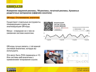 Измерение наружной рекламы, ТВ-рекламы, печатной рекламы, бумажных
раздаточных материалов (оффлайн носители)

QR-коды. Отслеживание, аналитика.

Существуют отдельные инструменты,
генерирующие и сразу же
анализирующие QR-коды.

Минус - очередная ни с чем не
связанная система аналитики.




QR-коды лучше связать с той единой
системой аналитики, которую вы
используете.

Это могут быть POS-терминалы и 1C.
Или системы веб-аналитики с
применением тегирования ссылок.
 