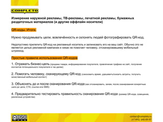Измерение наружной рекламы, ТВ-рекламы, печатной рекламы, бумажных
раздаточных материалов (и другие оффлайн носители)

QR-коды. Итоги.

Нужно продумывать цели, вовлечённость и склонять людей фотографировать QR-код.

Недопустимо прилепить QR-код на рекламный носитель и залинковать его на ваш сайт. Обычно это не
является целью рекламной кампании и никак не помогает человеку, отсканировавшему мобильный
штрихкод.

Простые правила использования QR-кодов
1. Отражать бизнес-цель (продажа товара, информирование покупателя, привлечение трафика на сайт, получение
контактов потенциального покупателя и так далее)


2. Помогать человеку, сканирующему QR-код (сэкономить время, удешевить/снизить затраты, получить
качественный мобильный контент)


3. Объяснять до и после сканирования QR-кода (как отсканировать, зачем, после сканирования конкретные
шаги до цели, CTA, ссылка или SMS)


4. Предварительно тестировать правильность сканирования QR-кода                        (размер QR-кода, освещение,
различные устройства)
 