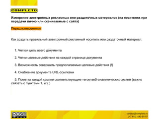 Измерение электронных рекламных или раздаточных материалов (на носителях при
передачи лично или скачиваемые с сайта)

Перед измерениями


Как создать правильный электронный рекламный носитель или раздаточный материал:


  1. Четкая цель всего документа

  2. Четки целевые действия на каждой странице документа

  3. Возможность совершить предполагаемые целевые действия (!)

  4. Снабжение документа URL-ссылками

  5. Пометка каждой ссылки соответствующим тегом веб-аналитических систем (важно
связать с пунктами 1. и 2.)
 
