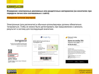 Измерение электронных рекламных или раздаточных материалов (на носителях при
передачи лично или скачиваемые с сайта)

Измерение купонов (ваучеров)


Электронные (для распечатки) и обычные купоны/ваучеры должны обязательно
тегироваться, чтобы их можно было детектировать при предъявлении и записать
результат в систему для последующей аналитики.
 