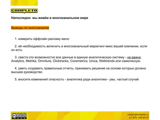Напоследок: мы живём в многоканальном мире


Выводы по многоканалке


  1. измерить оффлайн рекламу мало

  2. её необходимость включить в многоканальный маркетинг-микс вашей компании, если
он есть

  3. свести (по возможности) все данные в единую аналитическую систему - не важно
Analytics, Metrika, Omniture, Clicktracks, Coremetrics, Unica, Webtrends или самописную.

  4. уметь создавать правильные отчеты, принимать решение на основе которых должно
высшее руководство

  5. вносите изменения! опасность - аналитика ради аналитики - увы, частый случай
 
