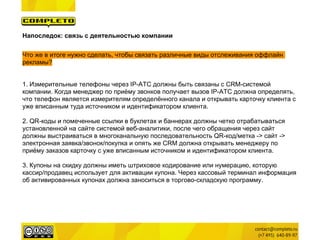 Напоследок: связь с деятельностью компании

Что же в итоге нужно сделать, чтобы связать различные виды отслеживания оффлайн
рекламы?


1. Измерительные телефоны через IP-АТС должны быть связаны с CRM-системой
компании. Когда менеджер по приёму звонков получает вызов IP-АТС должна определять,
что телефон является измерителям определённого канала и открывать карточку клиента с
уже вписанным туда источником и идентификатором клиента.

2. QR-коды и помеченные ссылки в буклетах и баннерах должны четко отрабатываться
установленной на сайте системой веб-аналитики, после чего обращения через сайт
должны выстраиваться в многоканальную последовательность QR-код/метка -> сайт ->
электронная заявка/звонок/покупка и опять же CRM должна открывать менеджеру по
приёму заказов карточку с уже вписанным источником и идентификатором клиента.

3. Купоны на скидку должны иметь штриховое кодирование или нумерацию, которую
кассир/продавец использует для активации купона. Через кассовый терминал информация
об активированных купонах должна заноситься в торгово-складскую программу.
 