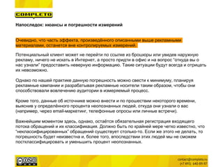 Напоследок: нюансы и погрешности измерений


Очевидно, что часть эффекта, произведённого описанными выше рекламными
материалами, останется вне контролируемых измерений.

Потенциальный клиент может не перейти по ссылке из брошюры или увидев наружную
рекламу, ничего не искать в Интернет, а просто придти в офис и на вопрос “откуда вы о
нас узнали” предоставить неверную информацию. Такие ситуации будут всегда и отрицать
их невозможно.

Однако по нашей практике данную погрешность можно свести к минимуму, планируя
рекламные кампании и разрабатывая рекламные носители таким образом, чтобы они
способствовали вовлечению аудитории в измеряемый процесс.

Кроме того, данные об источнике можно внести и по прошествии некоторого времени,
выяснив у определённого процента неопознанных людей, откуда они узнали о вас
(например, через email-маркетинг, телефонные опросы или личные встречи).

Важнейшим моментом здесь, однако, остаётся обязательная регистрация входящего
потока обращений и их классификация. Должно быть по крайней мере четко известно, что
“неклассифицированных” обращений существует столько-то. Если же этого не делать, то
погрешность будет неизвестна и, более того, впоследствии этих людей мы не сможем
постклассифицировать и уменьшить процент неопознанных.
 