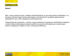 Важно!



Всё, о чем я говорил выше, следует рассматривать не как технические проблемы и их
решения. Данные технические реализации не относятся к разряду сверхсложных
разработок, как и 80% измерений в веб-аналитике.

Самая большая сложность - понять, какие конкретно показатели необходимо измерять
и какой административный ресурс придётся изыскать для фиксации и реализации
данных измерений и будут ли они в итоге рентабельны.
 