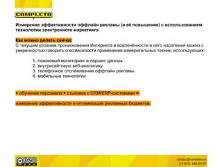 Измерение эффективности оффлайн рекламы (и её повышение) с использованием
технологии электронного маркетинга

Как можно делать сейчас
С текущим уровнем проникновения Интернета и вовлечённости в него населения можно с
уверенностью говорить о возможности применения измерительных техник, использующих:

       1.   поисковый мониторинг и парсинг данных
       2.   внутрисайтовую веб-аналитику
       3.   телефонное отслеживание оффлайн рекламы
       4.   мобильные технологии


+ обучение персонала + стыковка с CRM/ERP-системами =

измерение эффективности и оптимизация рекламных бюджетов.
 