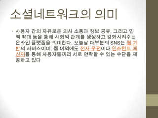 소셜네트워크의 의미
• 사용자 간의 자유로운 의사 소통과 정보 공유, 그리고 인
  맥 확대 등을 통해 사회적 관계를 생성하고 강화시켜주는
  온라인 플랫폼을 의미한다. 오늘날 대부분의 SNS는 웹 기
  반의 서비스이며, 웹 이외에도 전자 우편이나 인스턴트 메
  신저를 통해 사용자들끼리 서로 연락할 수 있는 수단을 제
  공하고 있다
 