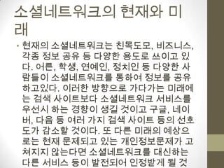 소셜네트워크의 현재와 미
래
• 현재의 소셜네트워크는 친목도모, 비즈니스,
  각종 정보 공유 등 다양한 용도로 쓰이고 있
  다. 어른, 학생, 연예인, 정치인 등 다양한 사
  람들이 소셜네트워크를 통하여 정보를 공유
  하고있다. 이러한 방향으로 가다가는 미래에
  는 검색 사이트보다 소셜네트워크 서비스를
  우선시 하는 경향이 생길 것이고 구글, 네이
  버, 다음 등 여러 가지 검색 사이트 등의 선호
  도가 감소할 것이다. 또 다른 미래의 예상으
  로는 현재 문제되고 있는 개인정보문제가 고
  쳐지지 않는다면 소셜네트워크를 대신하는
  다른 서비스 등이 발전되어 인정받게 될 것
 