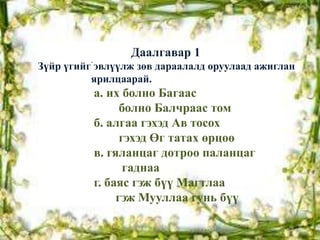 Даалгавар 1
          .
Зүйр үгийг эвлүүлж зөв дараалалд оруулаад ажиглан
          ярилцаарай.
              а. их болно Багаас
                    болно Балчраас том
              б. алгаа гэхэд Ав тосох
                    гэхэд Өг татах өрцөө
              в. гяланцаг дотроо паланцаг
                     гаднаа
              г. баяс гэж бүү Магтлаа
                   гэж Мууллаа гунь бүү
 