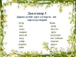 Даалгавар 3
Дараах үгсийг эсрэг утгаар нь зөв
         харгалзуулаарай.
 Дээр                       баян
  өөд                        доор
  хүнд                       бүтээх
  даарах                     уруу
  өвчтэй                    халууцах
  ядуу                      энх тайван
  хайр                       хөнгөн
 нураах                      эрүүл
 дайн                        хал
 