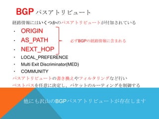 BGP パスアトリビュート
経路情報にはいくつかのパスアトリビュートが付加されている
・   ORIGIN
・   AS_PATH               必ずBGPの経路情報に含まれる

・   NEXT_HOP
・ LOCAL_PREFERENCE
・ Multi Exit Discriminator(MED)
・ COMMUNITY
パスアトリビュートの書き換えやフィルタリングなど行い
ベストパスを任意に決定し、パケットのルーティングを制御する


     他にも沢山のBGPパスアトリビュートが存在します
 