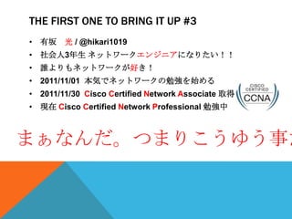 THE FIRST ONE TO BRING IT UP #3
• 有坂 光 / @hikari1019
• 社会人3年生 ネットワークエンジニアになりたい！！
• 誰よりもネットワークが好き！
• 2011/11/01 本気でネットワークの勉強を始める
• 2011/11/30 Cisco Certified Network Associate 取得
• 現在 Cisco Certified Network Professional 勉強中



まぁなんだ。つまりこうゆう事だ
 