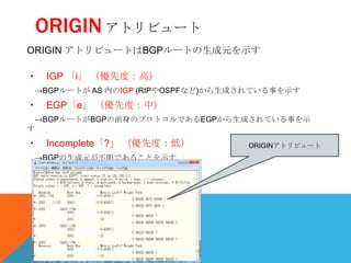 ORIGIN アトリビュート
ORIGIN アトリビュートはBGPルートの生成元を示す

・ IGP 「i」 （優先度：高）
 →BGPルートが AS 内のIGP (RIPやOSPFなど)から生成されている事を示す
・ EGP「e」 （優先度：中）
 →BGPルートがBGPの前身のプロトコルであるEGPから生成されている事を示
す
・ Incomplete「?」 （優先度：低）            ORIGINアトリビュート
 →BGPの生成元が不明であることを示す
 