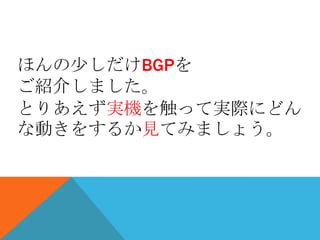 ほんの少しだけBGPを
ご紹介しました。
とりあえず実機を触って実際にどん
な動きをするか見てみましょう。
 